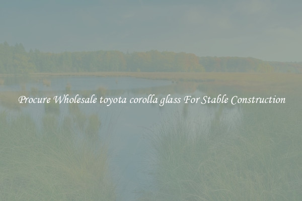 Procure Wholesale toyota corolla glass For Stable Construction